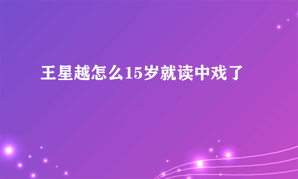 王星越怎么15岁就读中戏了