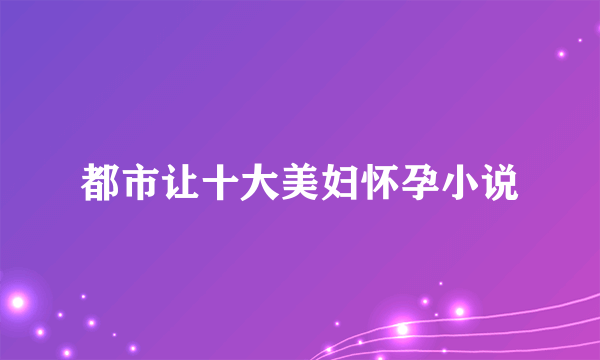 都市让十大美妇怀孕小说