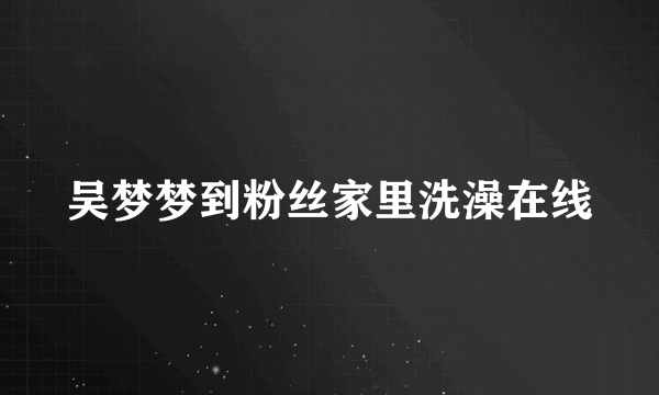 吴梦梦到粉丝家里洗澡在线