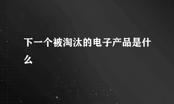 下一个被淘汰的电子产品是什么