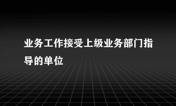 业务工作接受上级业务部门指导的单位