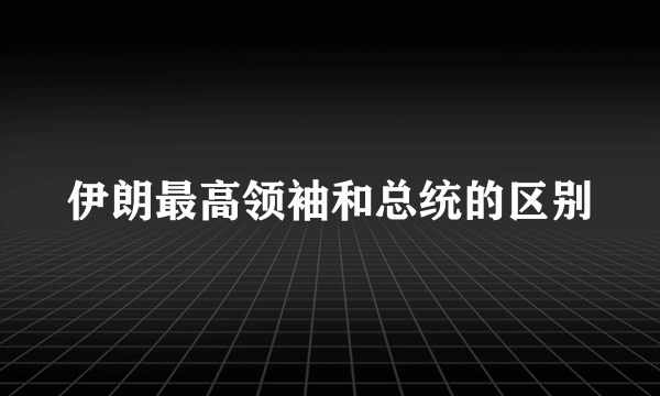 伊朗最高领袖和总统的区别