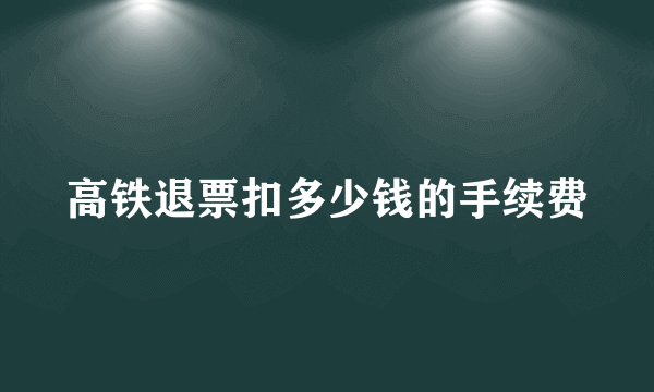 高铁退票扣多少钱的手续费