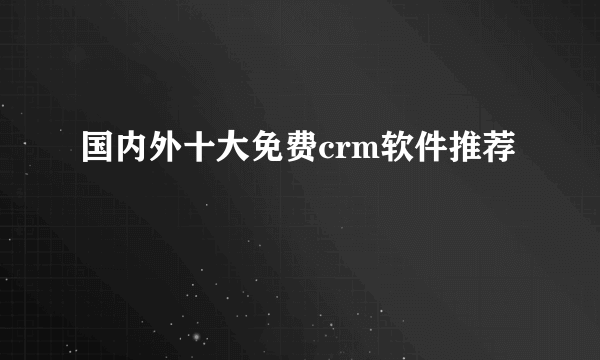 国内外十大免费crm软件推荐