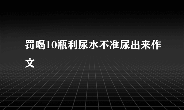 罚喝10瓶利尿水不准尿出来作文