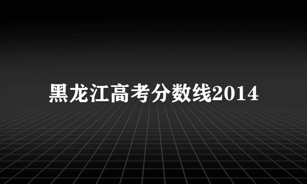 黑龙江高考分数线2014