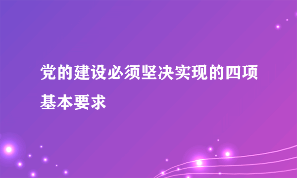 党的建设必须坚决实现的四项基本要求