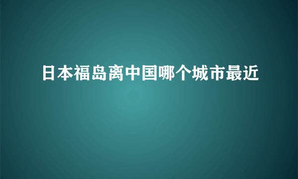 日本福岛离中国哪个城市最近