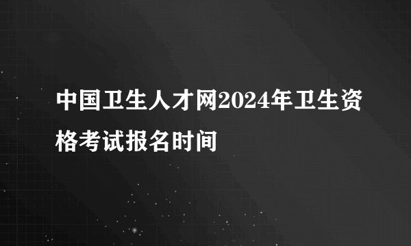 中国卫生人才网2024年卫生资格考试报名时间