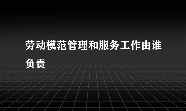 劳动模范管理和服务工作由谁负责