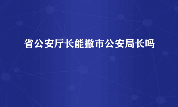 省公安厅长能撤市公安局长吗