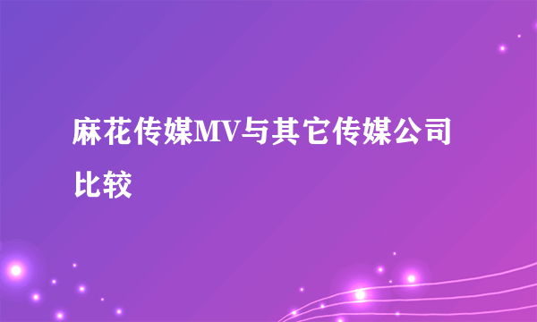 麻花传媒MV与其它传媒公司比较