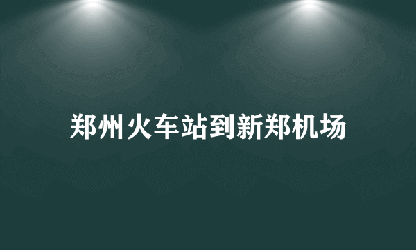 郑州火车站到新郑机场