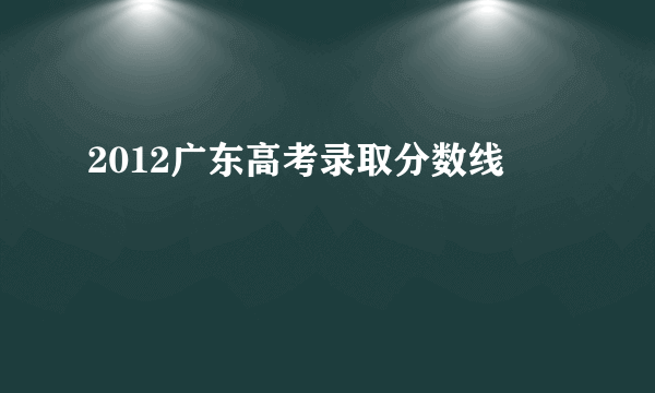 2012广东高考录取分数线