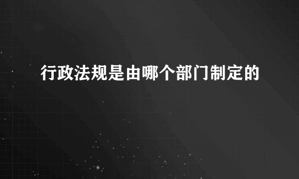 行政法规是由哪个部门制定的