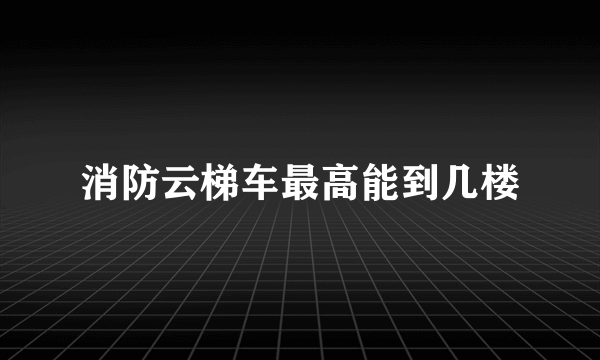 消防云梯车最高能到几楼