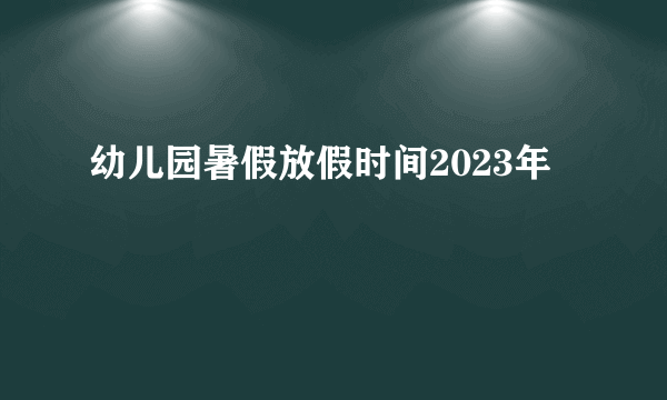 幼儿园暑假放假时间2023年