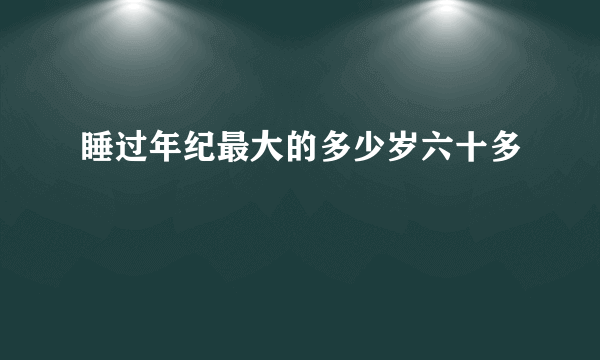 睡过年纪最大的多少岁六十多