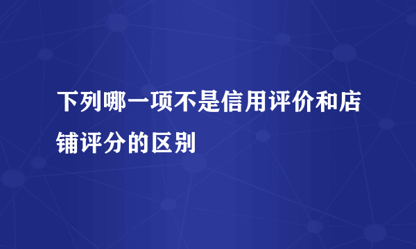 下列哪一项不是信用评价和店铺评分的区别