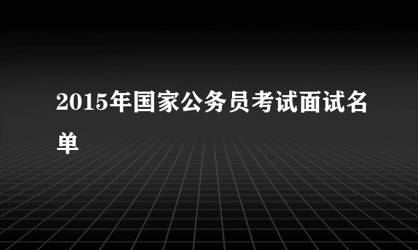 2015年国家公务员考试面试名单