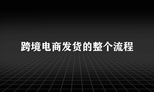 跨境电商发货的整个流程