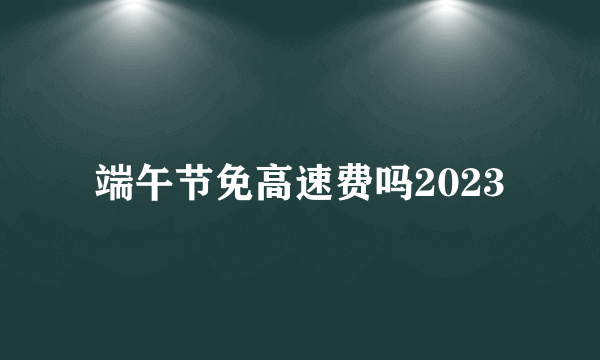 端午节免高速费吗2023