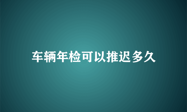 车辆年检可以推迟多久