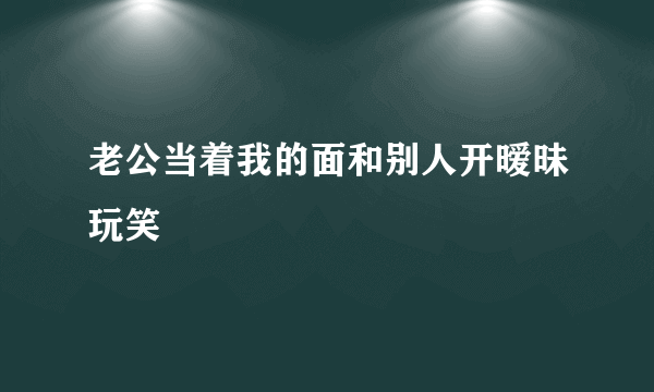 老公当着我的面和别人开暧昧玩笑