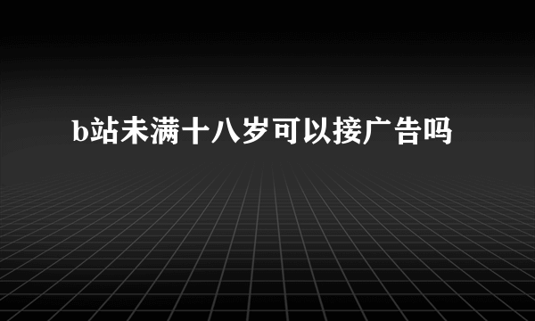 b站未满十八岁可以接广告吗