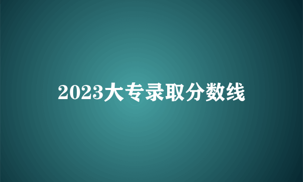 2023大专录取分数线