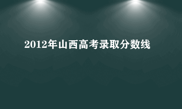 2012年山西高考录取分数线