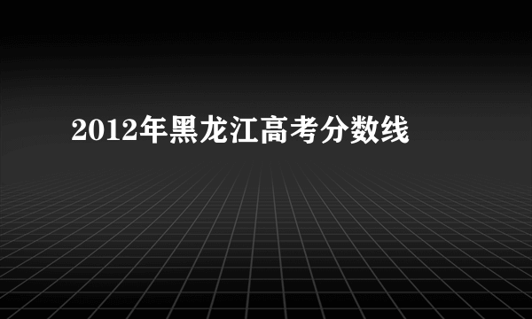 2012年黑龙江高考分数线