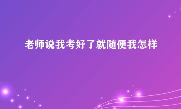 老师说我考好了就随便我怎样