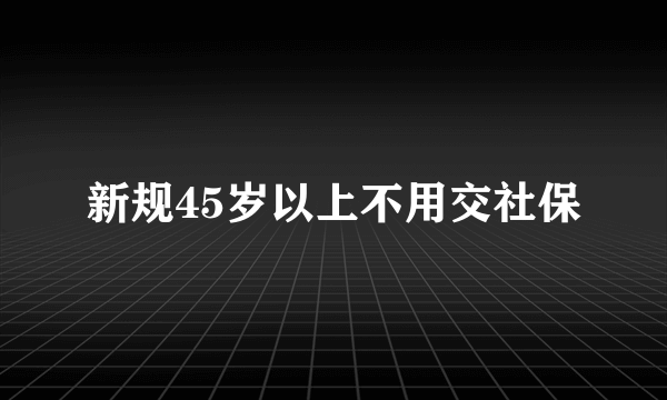 新规45岁以上不用交社保