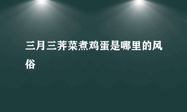 三月三荠菜煮鸡蛋是哪里的风俗