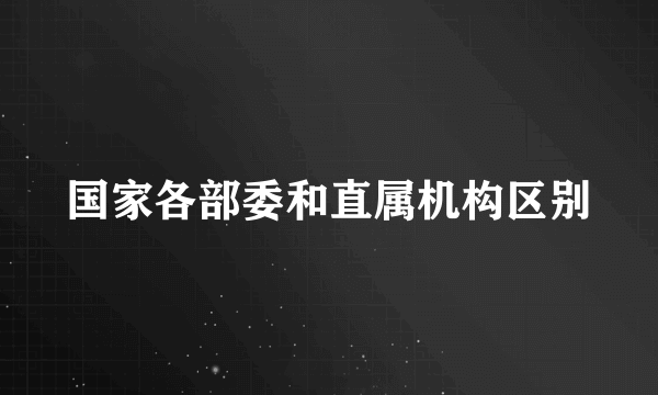 国家各部委和直属机构区别