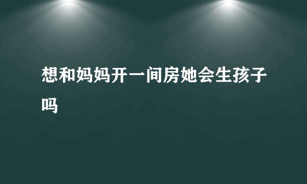 想和妈妈开一间房她会生孩子吗