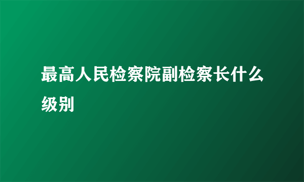 最高人民检察院副检察长什么级别