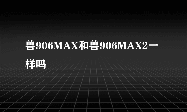 兽906MAX和兽906MAX2一样吗