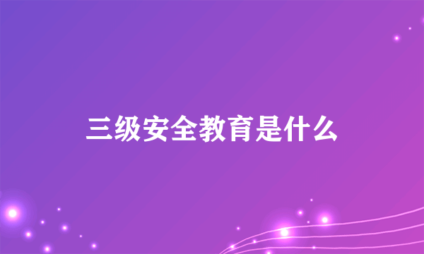 三级安全教育是什么