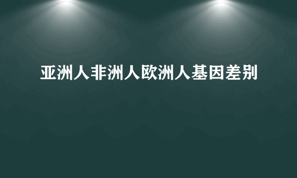 亚洲人非洲人欧洲人基因差别