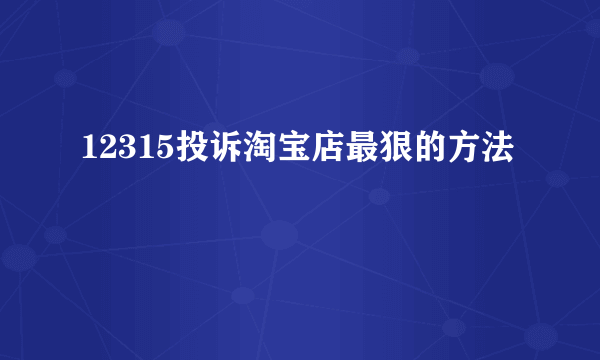 12315投诉淘宝店最狠的方法