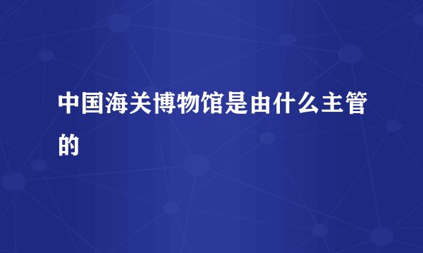 中国海关博物馆是由什么主管的