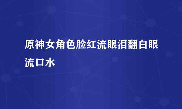 原神女角色脸红流眼泪翻白眼流口水