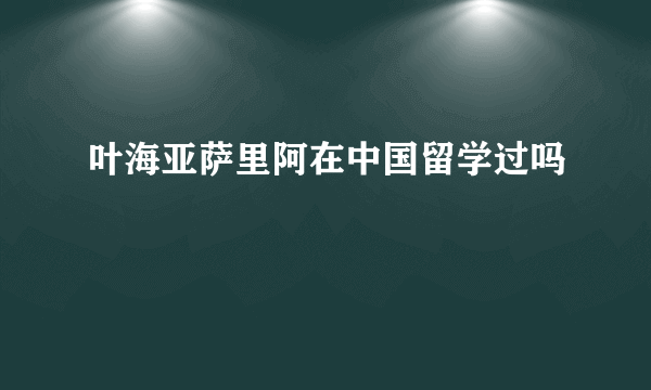 叶海亚萨里阿在中国留学过吗