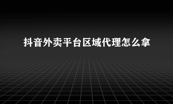 抖音外卖平台区域代理怎么拿