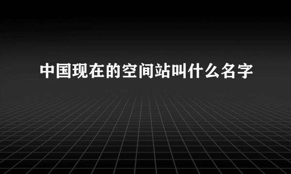 中国现在的空间站叫什么名字