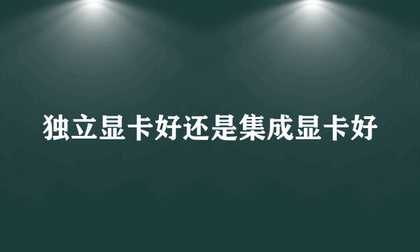 独立显卡好还是集成显卡好