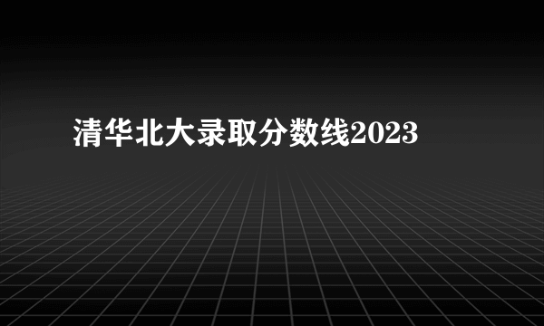 清华北大录取分数线2023