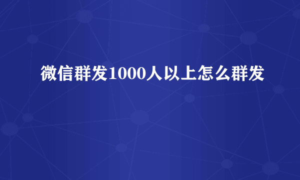 微信群发1000人以上怎么群发